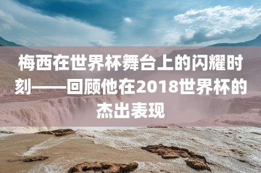 梅西在世界杯舞眉山市正发家政服务有限公司台上的闪耀时刻——回顾他在2018世界杯的杰出表现