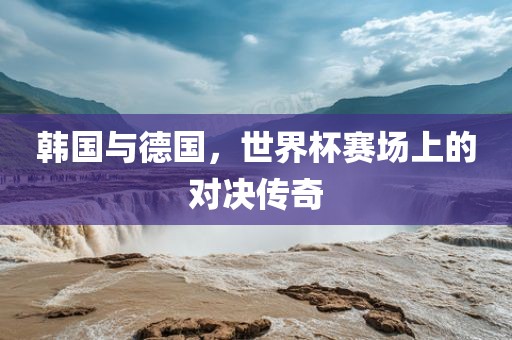 韩国与德国，世界杯赛场上的对决传奇