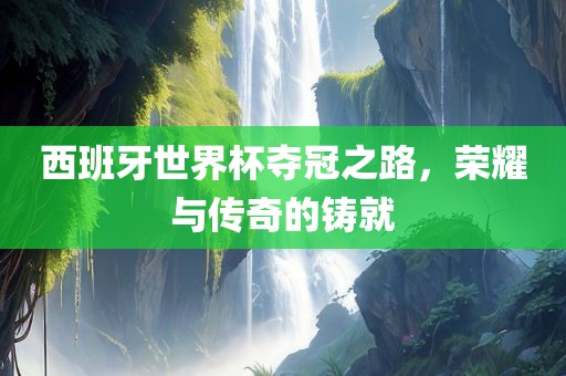 西班牙世界杯夺冠之路，荣耀与传奇的铸就