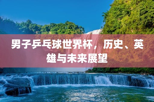 男子乒乓球世界杯，历史、英雄与未来展望
