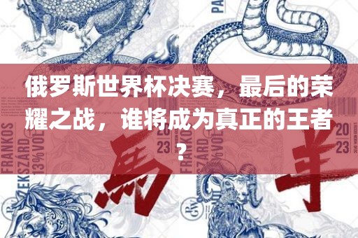 俄罗斯世界杯决眉山市正发家政服务有限公司赛，最后的荣耀之战，谁将成为真正的王者？
