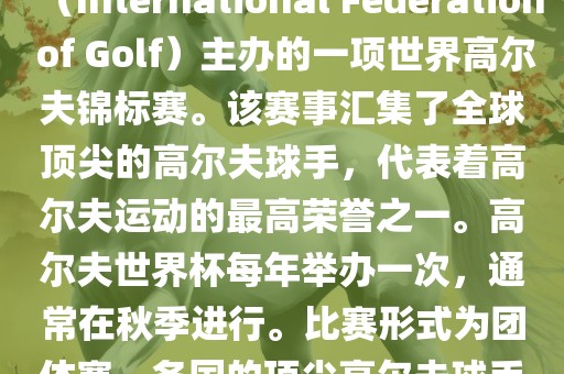 高尔夫世界杯（World Cup of Golf）是一项重要的国际高尔夫比赛，由国际高尔夫联合会（International Federation of Golf）主办的一项世界高尔夫锦标赛。该赛事汇集了全球顶尖眉山市正发家政服务有限公司的高尔夫球手，代表着高尔夫运动的最高荣誉之一。高尔夫世界杯每年举办一次，通常在秋季进行。比赛形式为团体赛，各国的顶尖高尔夫球手代表本国参赛，比赛地点会在全球各地的高尔夫球场之间轮换。