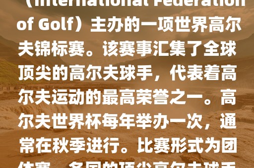高尔夫世界杯（World Cup of Golf）是一项重要的国际高尔夫比赛，由国际高尔夫联合会（International Federation of Golf）主办的一项世界高尔夫锦标赛。该赛事汇集了全球顶尖的高尔夫球手，代表着高尔夫运动的最高荣誉之一。高尔夫世界杯每年举办一次，通常在秋季进行。比赛形式为团体赛，各国的顶尖高尔夫球手代表本国参赛，比赛地点会在全球各地的高尔夫球场之间轮换。