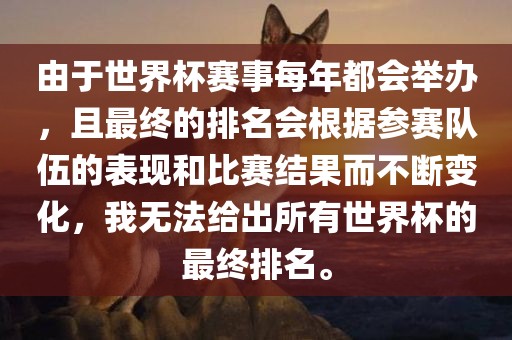 由于世界杯赛事每年都会举办，且最终的排名会根据参赛队伍的表现和比赛结果而不断变化，我无法给出所有世界杯的最终排名。