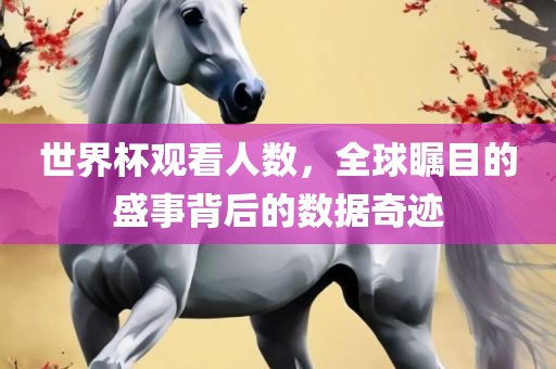 世界杯观看人数，全球瞩目的盛事背后的数据奇迹眉山市正发家政服务有限公司