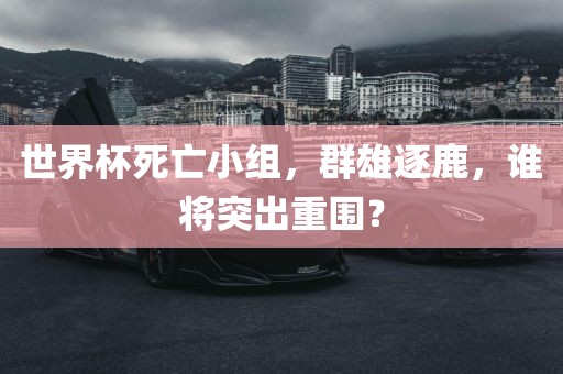 世界杯死亡小组，群雄逐鹿，谁将突出重围？眉山市正发家政服务有限公司
