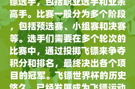 飞镖世界杯是世界飞镖界的顶级赛事，汇集了全球顶尖的飞镖选手，包括职业选手和业余高手。比赛一般分为多个阶段，包括预选赛、小组赛和决赛等。选手们需要在多个轮次的比赛中，通过投掷飞镖来争夺积分和排名，最终决出各个项目的冠军。飞镖世界杯的历史悠久，已经发展成为飞镖运动中最重要、最具影响力的比赛之一。
