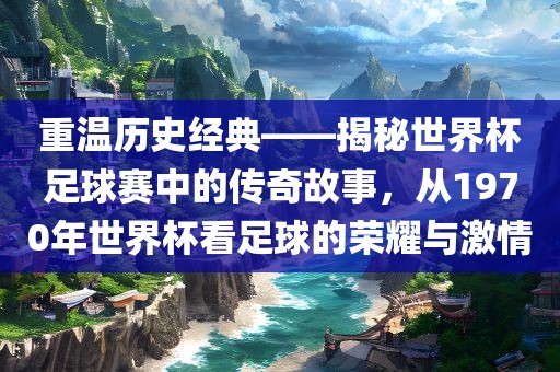 重温历史经典——揭秘世界杯足球赛中的传奇故事，从1970年世界杯看足球的荣耀与激情眉山市正发家政服务有限公司