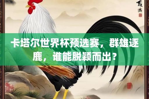 卡塔尔世界杯预选赛，群雄逐鹿，谁能脱颖而出？