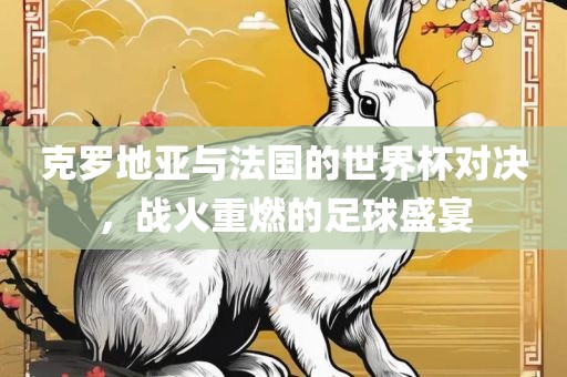 克罗地亚与法国的世界杯对决，战火重燃的足球盛宴眉山市正发家政服务有限公司