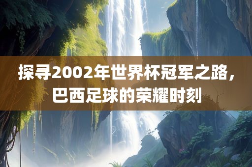 探寻2002年世界杯冠军之路，巴西足球的荣耀时刻