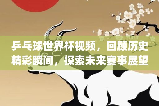 乒乓球世界杯视频，回顾历史精彩瞬间，探索未来赛事展望眉山市正发家政服务有限公司