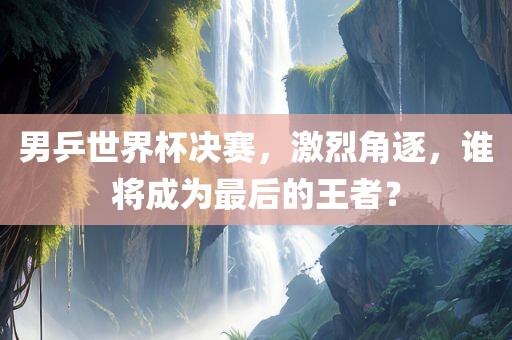男乒世界杯决赛，激烈角逐，谁将成为最后的王者？