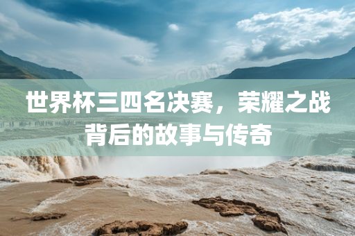 世界杯三四名决赛，荣耀之战背后的故事与传奇