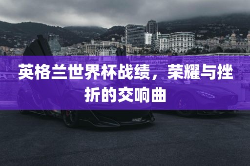 英格兰世界杯战绩，荣耀与挫折的交响曲眉山市正发家政服务有限公司