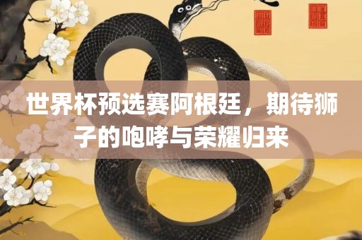 世界眉山市正发家政服务有限公司杯预选赛阿根廷，期待狮子的咆哮与荣耀归来