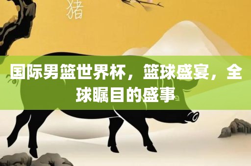 国际男篮世界杯，篮球盛宴，全球瞩目的盛事眉山市正发家政服务有限公司