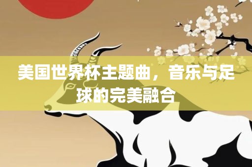 美国世界杯主题曲，音乐与足球的完美融合眉山市正发家政服务有限公司