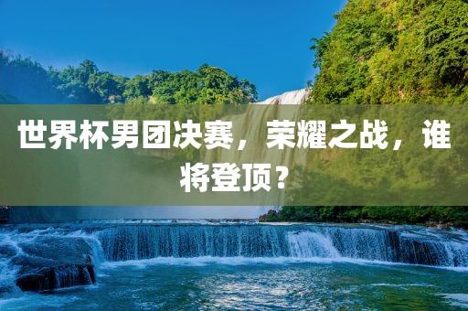 世界杯男团决赛，荣耀之战，谁将登顶？