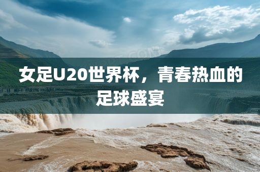 女足U20世界杯，青春热血的足球盛宴