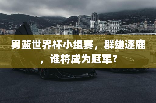 男篮世界杯小组赛，群雄逐鹿，谁将成为冠军？眉山市正发家政服务有限公司