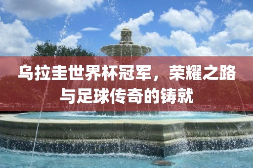 乌拉圭世界杯冠军，荣耀之路与足球传奇的铸就