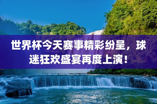 世界杯今天赛事精彩纷呈，球迷狂欢盛宴再度上演！