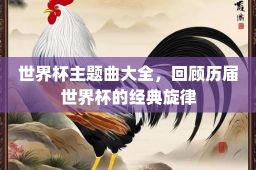 世界杯主题曲大全，回顾历届世界杯的经典旋律眉山市正发家政服务有限公司