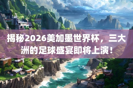 揭秘2026美加墨世界杯，三大洲的足球盛宴即将上演！眉山市正发家政服务有限公司