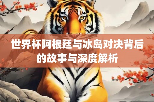世界杯阿根廷与冰岛对决背后的故事与深度解析眉山市正发家政服务有限公司