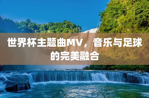 世界杯主题曲MV，音乐与足球的完美融合眉山市正发家政服务有限公司