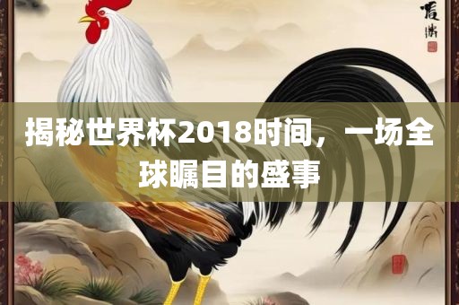 揭秘世界杯2018时间，一场全球瞩目的盛事
