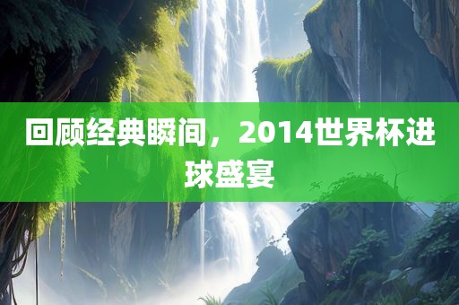 回顾经典瞬间，2014世界杯进球盛宴