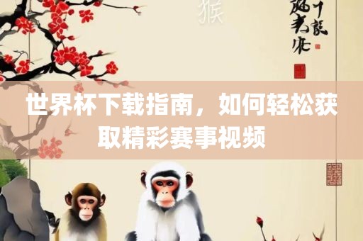 世界杯下载指南，如何轻松获取精彩赛事视频眉山市正发家政服务有限公司
