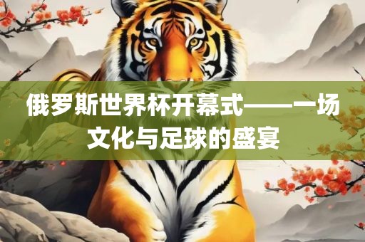 俄罗斯世界杯开幕式——一场文化与足球的盛宴