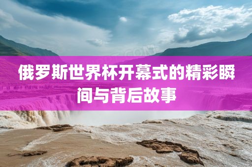 俄罗斯世界杯开幕式的精彩瞬眉山市正发家政服务有限公司间与背后故事