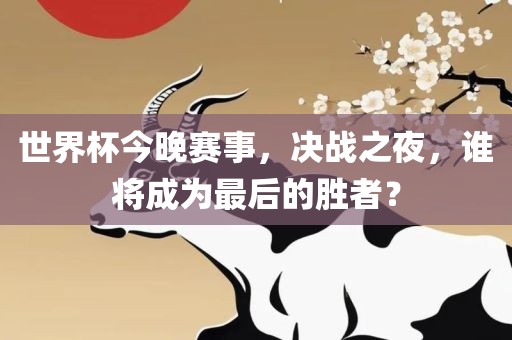 世界杯今晚赛事，决战之夜，谁将成为最后的胜者？眉山市正发家政服务有限公司