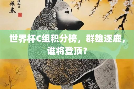 世界杯C组积分榜，群雄逐鹿，谁将登顶？眉山市正发家政服务有限公司