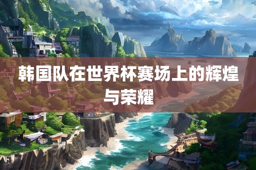 韩国队在世界杯赛场上的辉煌与荣耀眉山市正发家政服务有限公司