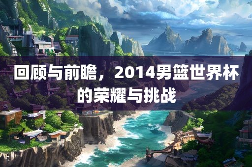 回顾与前瞻，2014男篮世界杯的荣耀与挑战