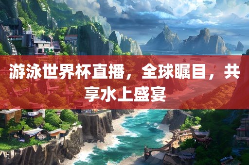 游泳世界杯直播，全球瞩目，共享水上盛宴眉山市正发家政服务有限公司