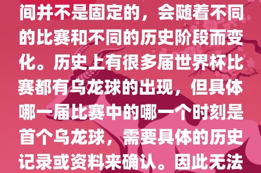 在世界杯足球赛事中，首个乌龙球（own goal）的出现时间并不是固定的，会随着不同的比赛和不同的历史阶段而变化。历史上有很多届世界杯比赛都有乌龙球的出现，但具体哪一届比赛中的哪一个时刻是首个乌龙球，需要具体的历史记录或资料来确认。因此无法给出关于世界杯首个乌龙球的确切答案。