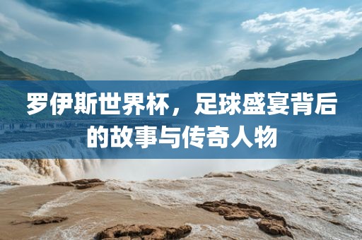 罗伊斯世界杯，足球盛宴背后的故事与传奇人物