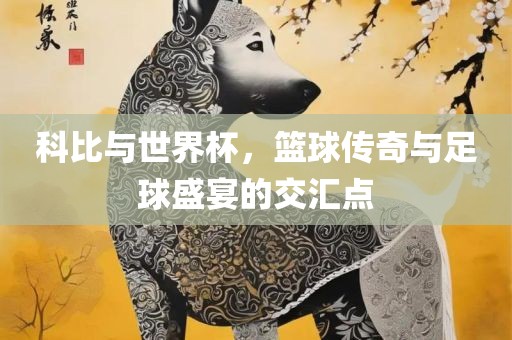 科比与世界杯，篮球传奇眉山市正发家政服务有限公司与足球盛宴的交汇点