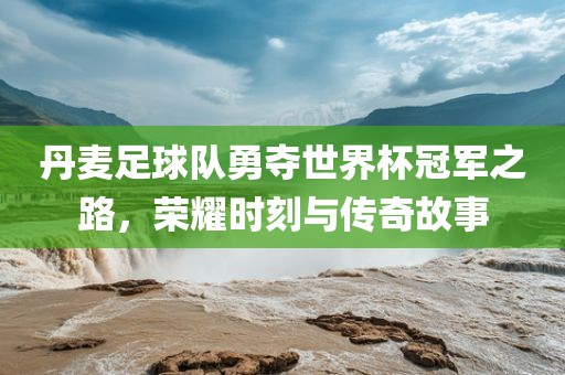 丹麦足球队勇夺世界杯冠军之路，荣耀时刻与传奇故事