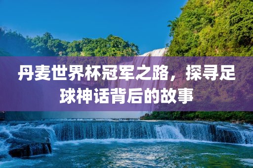丹麦世界杯冠军之路，探寻足球神话背后的故事