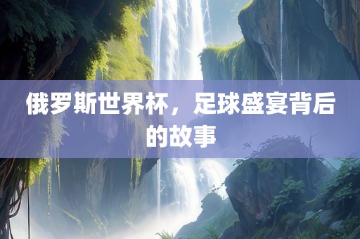俄罗斯世界杯，足球盛宴背后的故事