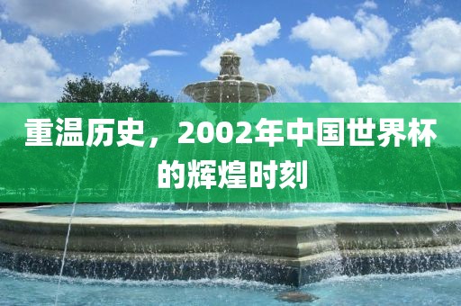 重温历史，2002年中国世界杯的辉煌时刻
