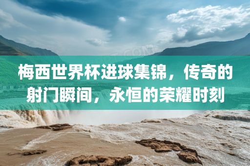 梅西世界杯进球集锦，传奇的射门瞬间，永恒的荣耀时刻