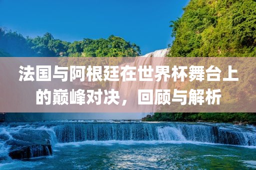 法国与阿根廷在世界杯舞台上的巅峰对决，回顾与解析眉山市正发家政服务有限公司